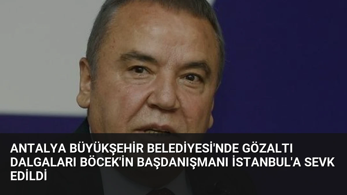 Antalya Büyükşehir Belediyesi’nde Gözaltı Dalgaları Böcek’in Başdanışmanı İstanbul’a Sevk Edildi