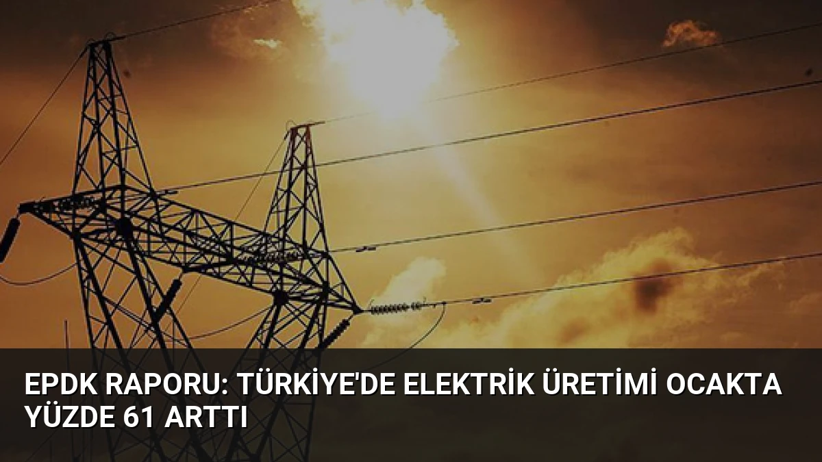 EPDK Raporu: Türkiye’de Elektrik Üretimi Ocakta Yüzde 61 Arttı