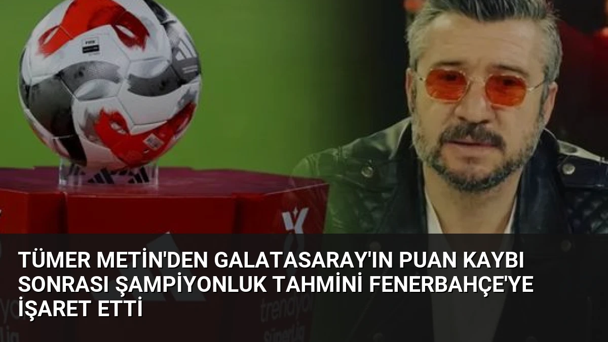 Tümer Metin’den Galatasaray’ın Puan Kaybı Sonrası Şampiyonluk Tahmini Fenerbahçe’ye İşaret Etti