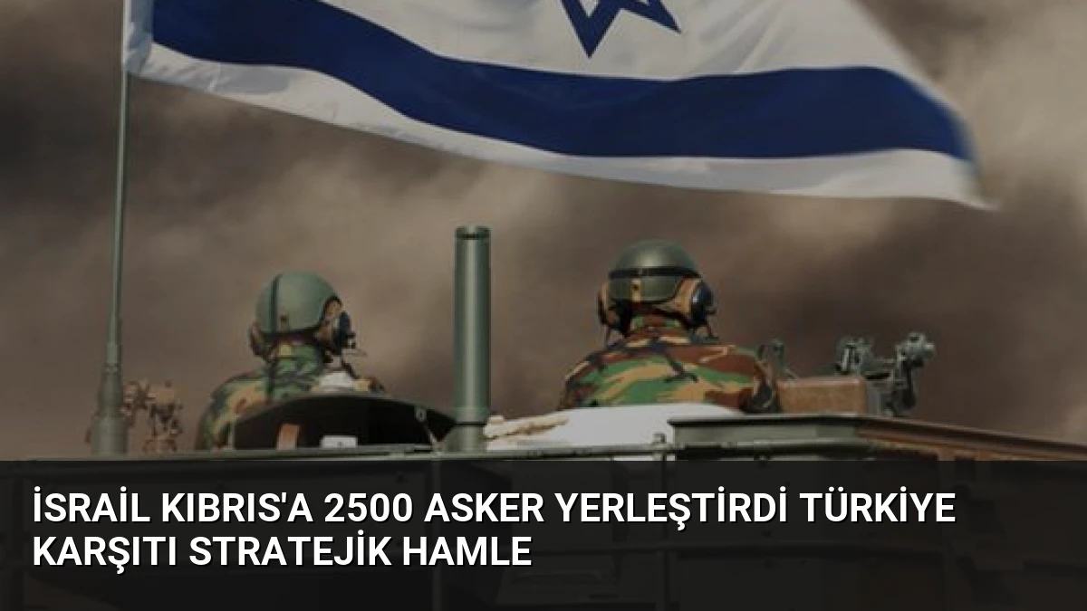 İsrail Kıbrıs’a 2500 Asker Yerleştirdi Türkiye Karşıtı Stratejik Hamle