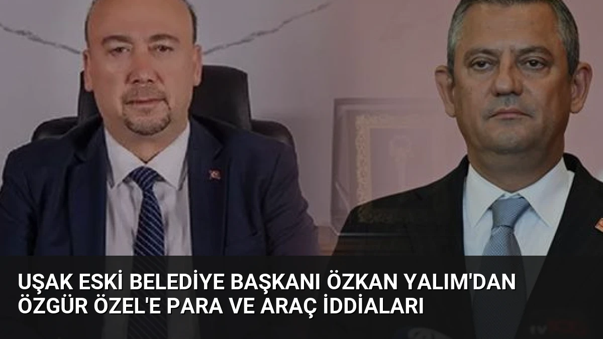 Uşak Eski Belediye Başkanı Özkan Yalım’dan Özgür Özel’e Para ve Araç İddiaları