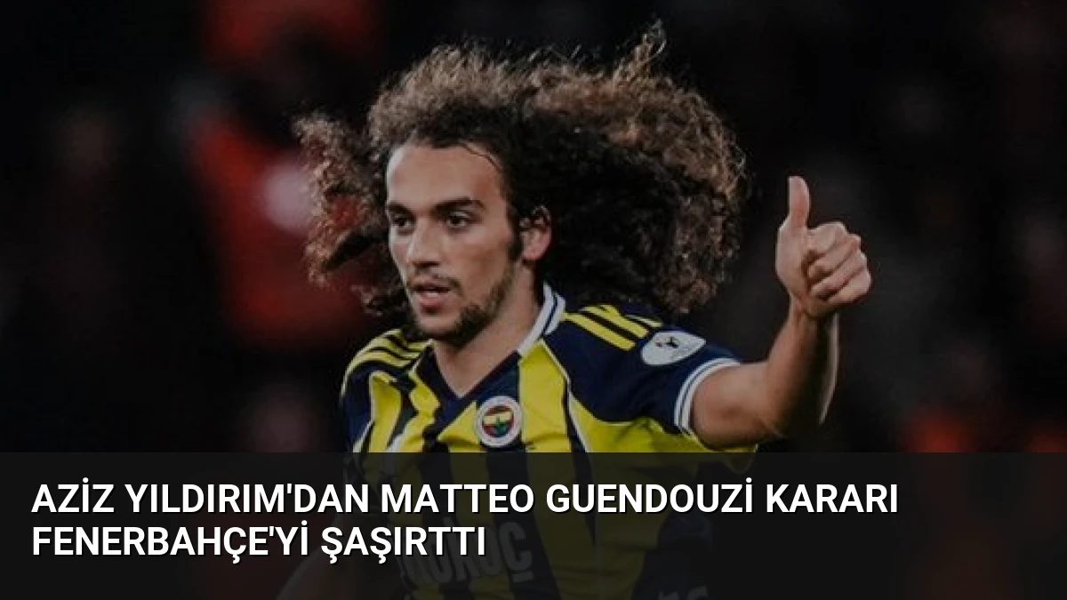 Aziz Yıldırım’dan Matteo Guendouzi Kararı Fenerbahçe’yi Şaşırttı