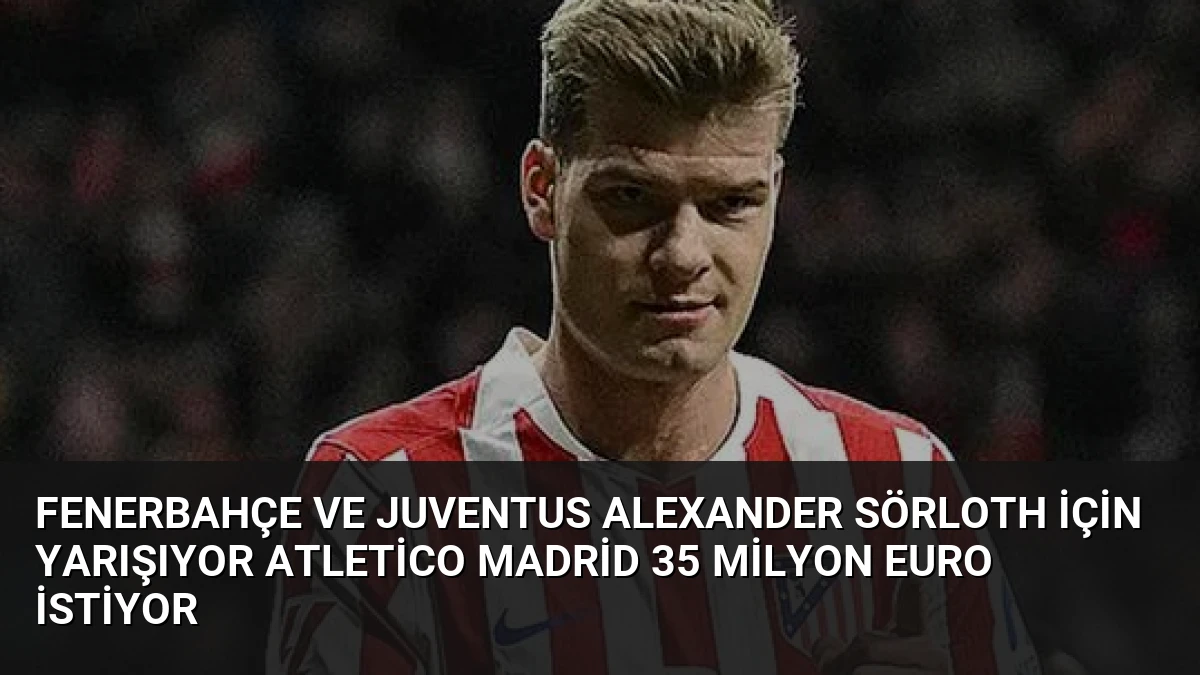 Fenerbahçe ve Juventus Alexander Sörloth İçin Yarışıyor Atletico Madrid 35 Milyon Euro İstiyor