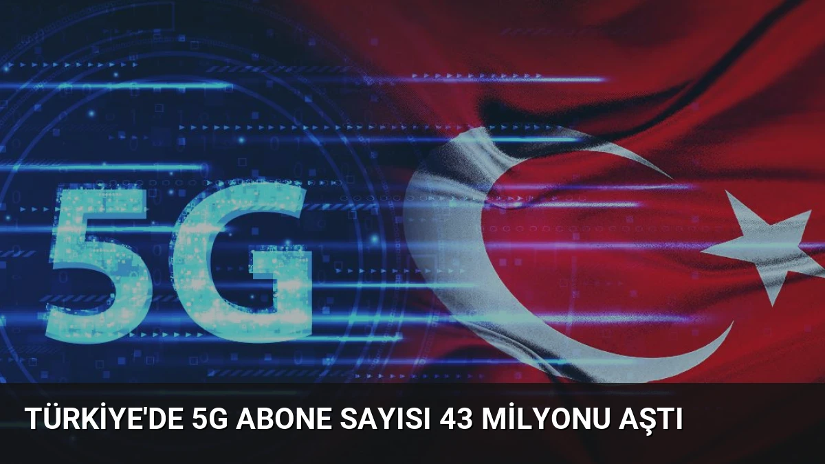 Türkiye’de 5G Abone Sayısı 43 Milyonu Aştı